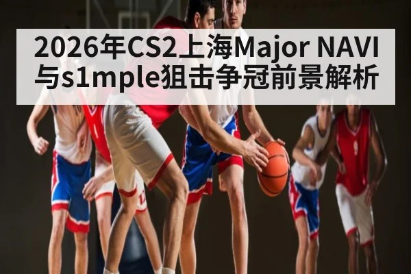 2026年CS2上海Major NAVI与s1mple狙击争冠前景解析